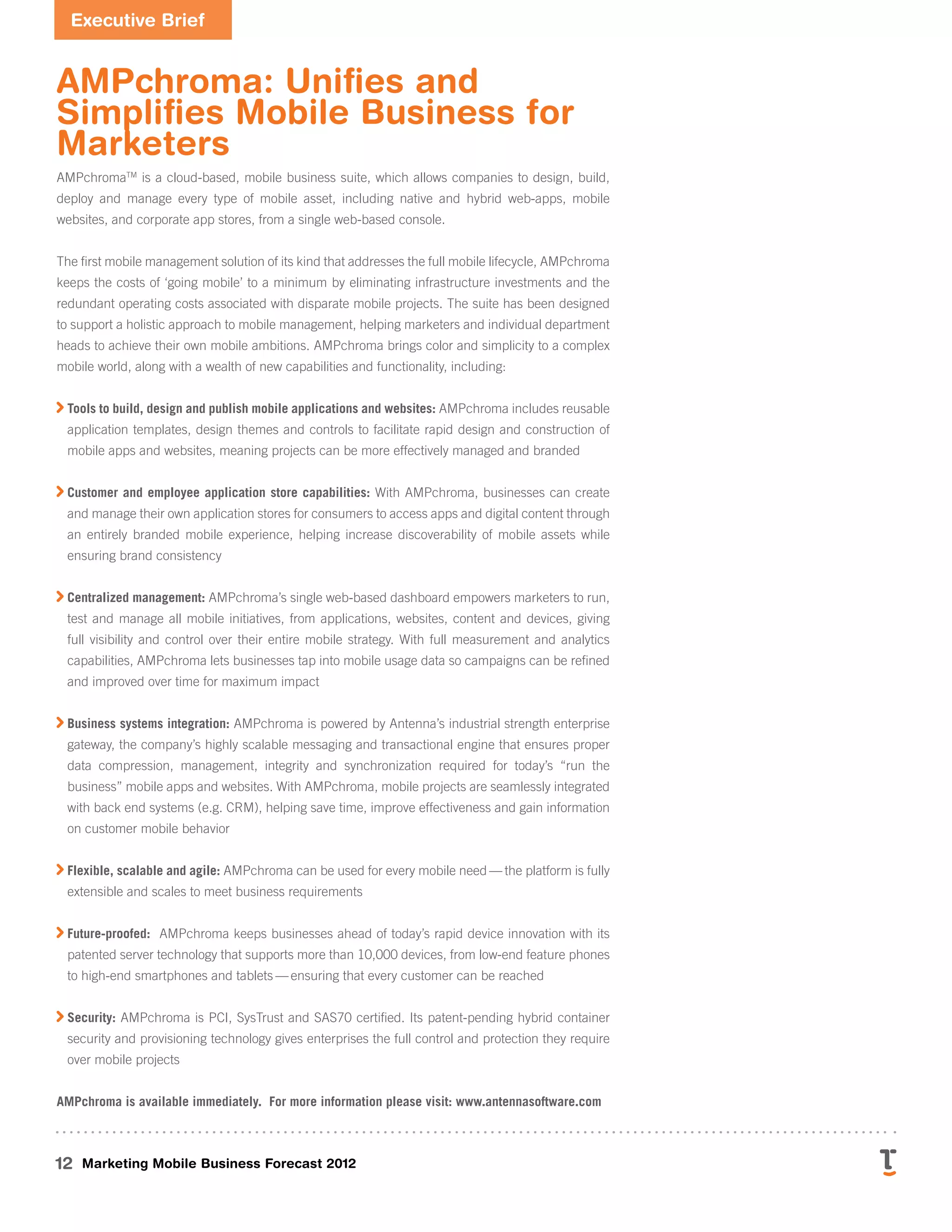 Executive Brief
12 Marketing Mobile Business Forecast 2012
AMPchroma: Unifies and
Simplifies Mobile Business for
Marketers
AMPchromaTM
is a cloud-based, mobile business suite, which allows companies to design, build,
deploy and manage every type of mobile asset, including native and hybrid web-apps, mobile
websites, and corporate app stores, from a single web-based console.
The first mobile management solution of its kind that addresses the full mobile lifecycle, AMPchroma
keeps the costs of ‘going mobile’ to a minimum by eliminating infrastructure investments and the
redundant operating costs associated with disparate mobile projects. The suite has been designed
to support a holistic approach to mobile management, helping marketers and individual department
heads to achieve their own mobile ambitions. AMPchroma brings color and simplicity to a complex
mobile world, along with a wealth of new capabilities and functionality, including:

Tools to build, design and publish mobile applications and websites: AMPchroma includes reusable
application templates, design themes and controls to facilitate rapid design and construction of
mobile apps and websites, meaning projects can be more effectively managed and branded

Customer and employee application store capabilities: With AMPchroma, businesses can create
and manage their own application stores for consumers to access apps and digital content through
an entirely branded mobile experience, helping increase discoverability of mobile assets while
ensuring brand consistency

Centralized management: AMPchroma’s single web-based dashboard empowers marketers to run,
test and manage all mobile initiatives, from applications, websites, content and devices, giving
full visibility and control over their entire mobile strategy. With full measurement and analytics
capabilities, AMPchroma lets businesses tap into mobile usage data so campaigns can be refined
and improved over time for maximum impact

Business systems integration: AMPchroma is powered by Antenna’s industrial strength enterprise
gateway, the company’s highly scalable messaging and transactional engine that ensures proper
data compression, management, integrity and synchronization required for today’s  “run the
business” mobile apps and websites. With AMPchroma, mobile projects are seamlessly integrated
with back end systems (e.g. CRM), helping save time, improve effectiveness and gain information
on customer mobile behavior

Flexible, scalable and agile: AMPchroma can be used for every mobile need — the platform is fully
extensible and scales to meet business requirements

Future-proofed: AMPchroma keeps businesses ahead of today’s rapid device innovation with its
patented server technology that supports more than 10,000 devices, from low-end feature phones
to high-end smartphones and tablets — ensuring that every customer can be reached

Security: AMPchroma is PCI, SysTrust and SAS70 certified. Its patent-pending hybrid container
security and provisioning technology gives enterprises the full control and protection they require
over mobile projects
AMPchroma is available immediately. For more information please visit: www.antennasoftware.com
 