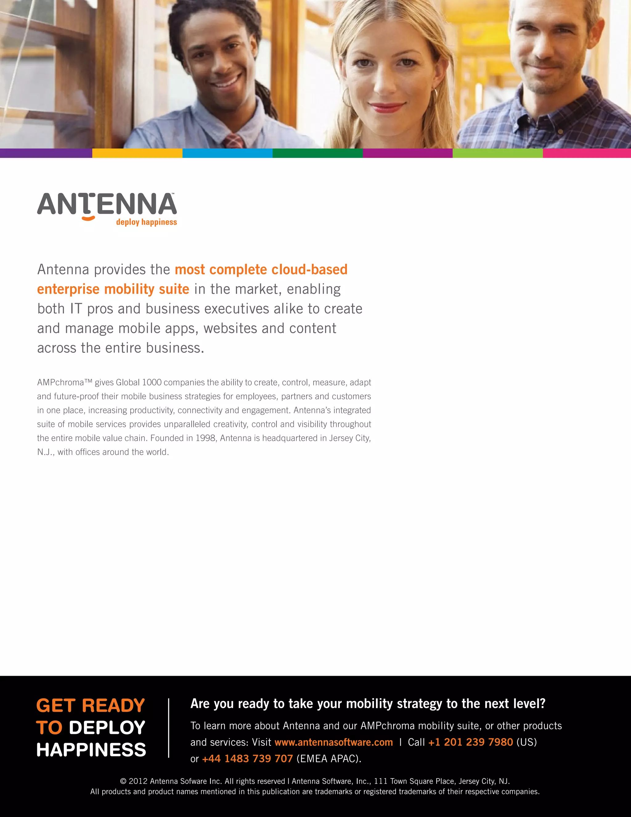 Executive Brief
13 Marketing Mobile Business Forecast 2012
Antenna provides the most complete cloud-based
enterprise mobility suite in the market, enabling
both IT pros and business executives alike to create
and manage mobile apps, websites and content
across the entire business.
AMPchroma™ gives Global 1000 companies the ability to create, control, measure, adapt
and future-proof their mobile business strategies for employees, partners and customers
in one place, increasing productivity, connectivity and engagement. Antenna’s integrated
suite of mobile services provides unparalleled creativity, control and visibility throughout
the entire mobile value chain. Founded in 1998, Antenna is headquartered in Jersey City,
N.J., with offices around the world.
Get Ready
to Deploy
Happiness
Are you ready to take your mobility strategy to the next level?
To learn more about Antenna and our AMPchroma mobility suite, or other products
and services: Visit www.antennasoftware.com | Call +1 201 239 7980 (US)
or +44 1483 739 707 (EMEA APAC).
© 2012 Antenna Sofware Inc. All rights reserved | Antenna Software, Inc., 111 Town Square Place, Jersey City, NJ.
All products and product names mentioned in this publication are trademarks or registered trademarks of their respective companies.
 