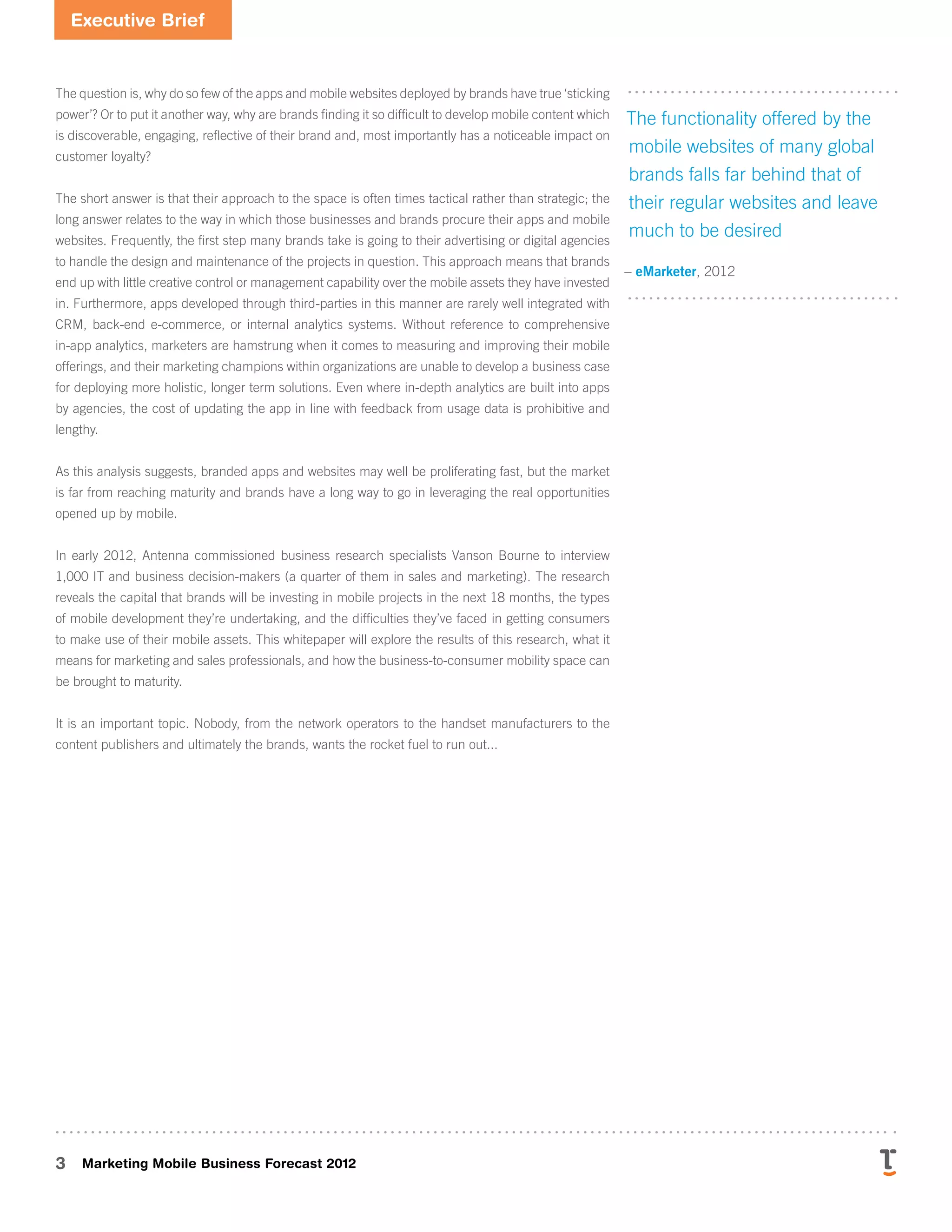 Executive Brief
3 Marketing Mobile Business Forecast 2012
The question is, why do so few of the apps and mobile websites deployed by brands have true ‘sticking
power’? Or to put it another way, why are brands ﬁnding it so difﬁcult to develop mobile content which
is discoverable, engaging, reﬂective of their brand and, most importantly has a noticeable impact on
customer loyalty?
The short answer is that their approach to the space is often times tactical rather than strategic; the
long answer relates to the way in which those businesses and brands procure their apps and mobile
websites. Frequently, the first step many brands take is going to their advertising or digital agencies
to handle the design and maintenance of the projects in question. This approach means that brands
end up with little creative control or management capability over the mobile assets they have invested
in. Furthermore, apps developed through third-parties in this manner are rarely well integrated with
CRM, back-end e-commerce, or internal analytics systems. Without reference to comprehensive
in-app analytics, marketers are hamstrung when it comes to measuring and improving their mobile
offerings, and their marketing champions within organizations are unable to develop a business case
for deploying more holistic, longer term solutions. Even where in-depth analytics are built into apps
by agencies, the cost of updating the app in line with feedback from usage data is prohibitive and
lengthy.
As this analysis suggests, branded apps and websites may well be proliferating fast, but the market
is far from reaching maturity and brands have a long way to go in leveraging the real opportunities
opened up by mobile.
In early 2012, Antenna commissioned business research specialists Vanson Bourne to interview
1,000 IT and business decision-makers (a quarter of them in sales and marketing). The research
reveals the capital that brands will be investing in mobile projects in the next 18 months, the types
of mobile development they’re undertaking, and the difficulties they’ve faced in getting consumers
to make use of their mobile assets. This whitepaper will explore the results of this research, what it
means for marketing and sales professionals, and how the business-to-consumer mobility space can
be brought to maturity.
It is an important topic. Nobody, from the network operators to the handset manufacturers to the
content publishers and ultimately the brands, wants the rocket fuel to run out...
The functionality offered by the
mobile websites of many global
brands falls far behind that of
their regular websites and leave
much to be desired
– eMarketer, 2012
 