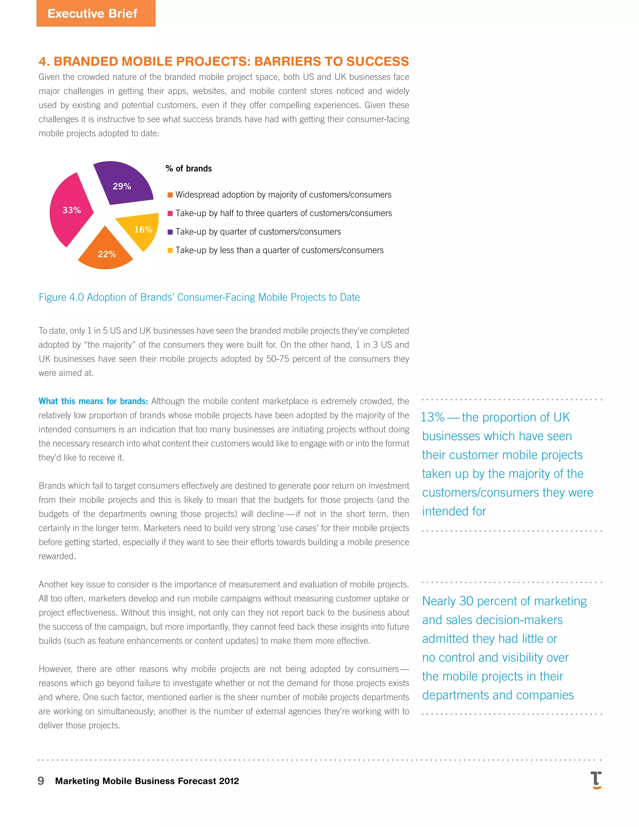 Executive Brief
9 Marketing Mobile Business Forecast 2012
4. Branded Mobile Projects: Barriers to Success
Given the crowded nature of the branded mobile project space, both US and UK businesses face
major challenges in getting their apps, websites, and mobile content stores noticed and widely
used by existing and potential customers, even if they offer compelling experiences. Given these
challenges it is instructive to see what success brands have had with getting their consumer-facing
mobile projects adopted to date:
S
p
e
e
d
—
t
h
e
p
r
o
j
e
c
t
t
o
o
k
t
o
o
l
o
n
g
t
o
c
o
m
e
t
o
f
r
u
i
t
i
o
n
U
s
a
b
i
l
i
t
y
—
t
h
e
r
e
s
u
l
t
o
f
t
h
e
p
r
o
j
e
c
t
w
a
s
t
o
o
d
i
f
fi
c
u
l
t
t
o
u
s
e
R
o
b
u
s
t
n
e
s
s
—
t
h
e
r
e
s
u
l
t
o
f
d
i
d
n
o
t
s
t
a
n
d
u
p
t
o
t
h
e
s
u
s
e
d
i
n
b
u
s
D
e
s
i
g
Xxxxxxxxxxxxxxxxxxxxx
Xxxxxxx
% of brands
4.0
4.1
45%
21%
0%
5%
10%
15%
20%
25%
30%
35%
40%
45%
33%
29%
16%
22%
Widespread adoption by majority of customers/consumers
Take-up by half to three quarters of customers/consumers
Take-up by quarter of customers/consumers
Take-up by less than a quarter of customers/consumers
Figure 4.0 Adoption of Brands’ Consumer-Facing Mobile Projects to Date
To date, only 1 in 5 US and UK businesses have seen the branded mobile projects they’ve completed
adopted by “the majority” of the consumers they were built for. On the other hand, 1 in 3 US and
UK businesses have seen their mobile projects adopted by 50-75 percent of the consumers they
were aimed at.
What this means for brands: Although the mobile content marketplace is extremely crowded, the
relatively low proportion of brands whose mobile projects have been adopted by the majority of the
intended consumers is an indication that too many businesses are initiating projects without doing
the necessary research into what content their customers would like to engage with or into the format
they’d like to receive it.
Brands which fail to target consumers effectively are destined to generate poor return on investment
from their mobile projects and this is likely to mean that the budgets for those projects (and the
budgets of the departments owning those projects) will decline 
— 
if not in the short term, then
certainly in the longer term. Marketers need to build very strong ‘use cases’ for their mobile projects
before getting started, especially if they want to see their efforts towards building a mobile presence
rewarded.
Another key issue to consider is the importance of measurement and evaluation of mobile projects.
All too often, marketers develop and run mobile campaigns without measuring customer uptake or
project effectiveness. Without this insight, not only can they not report back to the business about
the success of the campaign, but more importantly, they cannot feed back these insights into future
builds (such as feature enhancements or content updates) to make them more effective.
However, there are other reasons why mobile projects are not being adopted by consumers 
— 
reasons which go beyond failure to investigate whether or not the demand for those projects exists
and where. One such factor, mentioned earlier is the sheer number of mobile projects departments
are working on simultaneously; another is the number of external agencies they’re working with to
deliver those projects.  
13% — the proportion of UK
businesses which have seen
their customer mobile projects
taken up by the majority of the
customers/consumers they were
intended for
Nearly 30 percent of marketing
and sales decision-makers
admitted they had little or
no control and visibility over
the mobile projects in their
departments and companies
 
