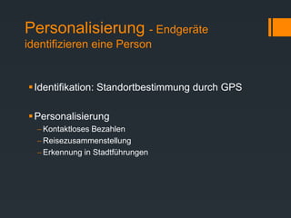 Personalisierung - Endgeräte
identifizieren eine Person
Identifikation: Standortbestimmung durch GPS
Personalisierung
 Kontaktloses Bezahlen
 Reisezusammenstellung
 Erkennung in Stadtführungen
 