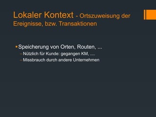 Lokaler Kontext - Ortszuweisung der
Ereignisse, bzw. Transaktionen
Speicherung von Orten, Routen, ...
 Nützlich für Kunde: gegangen KM, ....
 Missbrauch durch andere Unternehmen
 