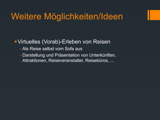 Weitere Möglichkeiten/Ideen
Virtuelles (Vorab)-Erleben von Reisen
 Als Reise selbst vom Sofa aus
 Darstellung und Präsentation von Unterkünften,
Attraktionen, Reiseveranstalter, Reisebüros, ...
 