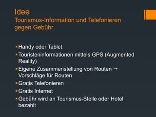 Idee
Tourismus-Information und Telefonieren
gegen Gebühr
Handy oder Tablet
Touristeninformationen mittels GPS (Augmented
Reality)
Eigene Zusammenstellung von Routen 
Vorschläge für Routen
Gratis Telefonieren
Gratis Internet
Gebühr wird an Tourismus-Stelle oder Hotel
bezahlt
 