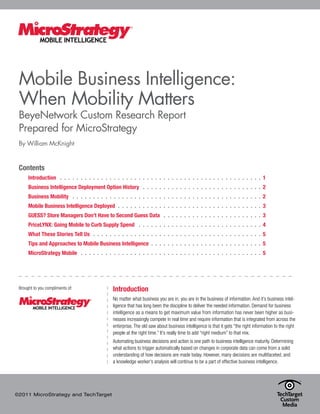 Mobile Business Intelligence:
 When Mobility Matters
 BeyeNetwork Custom Research Report
 Prepared for MicroStrategy
 By William McKnight


 Contents
      Introduction  .  .  .  .  .  .  .  .  .  .  .  .  .  .  .  .  .  .  .  .  .  .  .  .  .  .  .  .  .  .  .  .  .  .  .  .  .  .  .  .  .  .  .  .  .  .  .  .  . 1
      Business Intelligence Deployment Option History  .  .  .  .  .  .  .  .  .  .  .  .  .  .  .  .  .  .  .  .  .  .  .  .  .  .  .  .  . 2
      Business Mobility  .  .  .  .  .  .  .  .  .  .  .  .  .  .  .  .  .  .  .  .  .  .  .  .  .  .  .  .  .  .  .  .  .  .  .  .  .  .  .  .  .  .  .  .  .  . 2
      Mobile Business Intelligence Deployed  .  .  .  .  .  .  .  .  .  .  .  .  .  .  .  .  .  .  .  .  .  .  .  .  .  .  .  .  .  .  .  .  .  .  . 3
      GUESS? Store Managers Don’t Have to Second Guess Data  .  .  .  .  .  .  .  .  .  .  .  .  .  .  .  .  .  .  .  .  .  .  .  . 3
      PriceLYNX: Going Mobile to Curb Supply Spend  .  .  .  .  .  .  .  .  .  .  .  .  .  .  .  .  .  .  .  .  .  .  .  .  .  .  .  .  .  . 4
      What These Stories Tell Us  .  .  .  .  .  .  .  .  .  .  .  .  .  .  .  .  .  .  .  .  .  .  .  .  .  .  .  .  .  .  .  .  .  .  .  .  .  .  .  .  . 5
      Tips and Approaches to Mobile Business Intelligence  .  .  .  .  .  .  .  .  .  .  .  .  .  .  .  .  .  .  .  .  .  .  .  .  .  .  . 5
      MicroStrategy Mobile  .  .  .  .  .  .  .  .  .  .  .  .  .  .  .  .  .  .  .  .  .  .  .  .  .  .  .  .  .  .  .  .  .  .  .  .  .  .  .  .  .  .  .  . 5




 Brought to you compliments of:                                Introduction
                                                               No matter what business you are in, you are in the business of information. And it’s business intel-
                                                               ligence that has long been the discipline to deliver the needed information. Demand for business
                                                               intelligence as a means to get maximum value from information has never been higher as busi-
                                                               nesses increasingly compete in real time and require information that is integrated from across the
                                                               enterprise. The old saw about business intelligence is that it gets “the right information to the right
                                                               people at the right time.” It’s really time to add “right medium” to that mix.
                                                               Automating business decisions and action is one path to business intelligence maturity. Determining
                                                               what actions to trigger automatically based on changes in corporate data can come from a solid
                                                               understanding of how decisions are made today. However, many decisions are multifaceted, and
                                                               a knowledge worker’s analysis will continue to be a part of effective business intelligence.




©2011 MicroStrategy and TechTarget
 