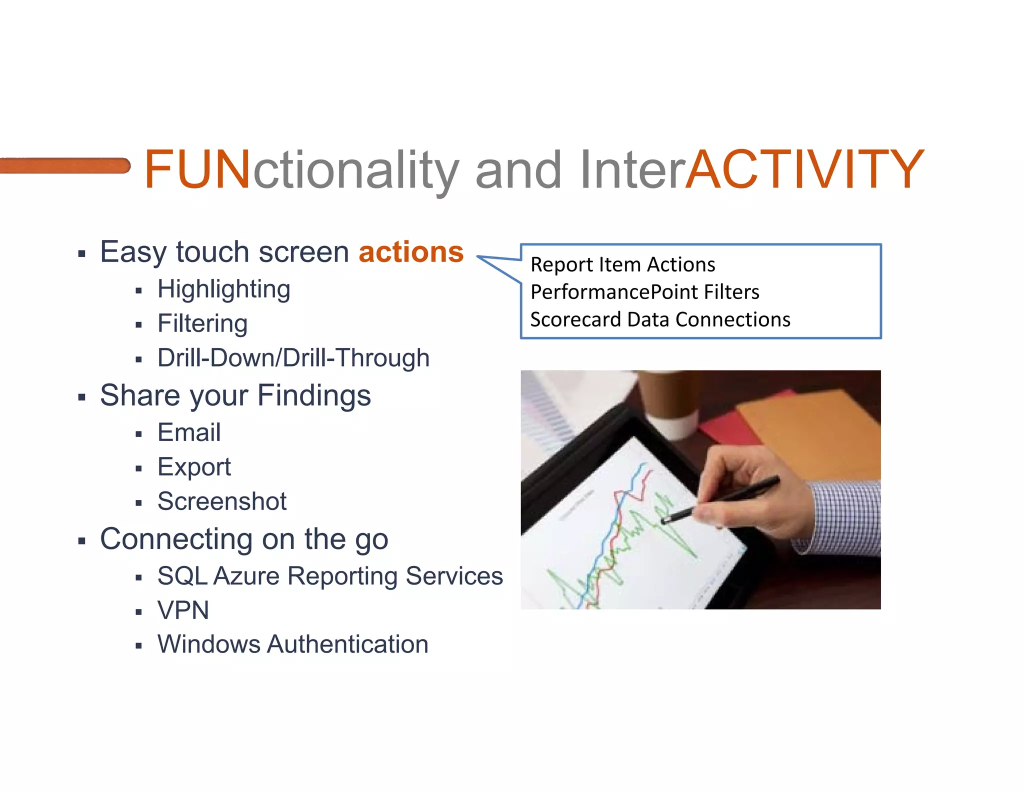 Microsoft Options for Mobile BI
     MOBILE WEB BROWSER                              NATIVE APP
Pros                                  Pros
•   Easier Cross-Platform             •   Multi-gesture Controls
    Development and Testing
                                      •   Pop-Up Menus, Navigation Tricks,
•   Lower Cost. Fast Implementation       Screen Real-Estate utilization
•   Got SQL Server? Quick mobile
                                      •   Communicate with other apps
    turn-around
Cons                                  Cons
•   Limited Navigation and Screen     •   High Cost
    Real-Estate                       •   Cross-Platform
•   Browser CSS rendering             •   Platform OS changes
    differences
•   Caching data unless you use
    HTML5
 