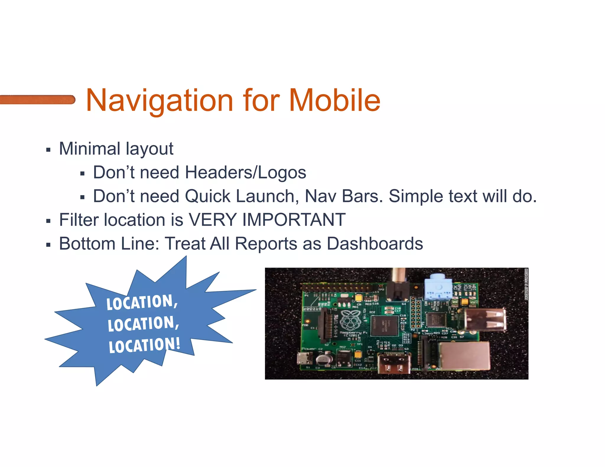 Microsoft Options for Mobile BI
SQL Server Reporting Services 2012            Performance Point Services             …
 Pros                                  Pros
 •   Pixel Perfect                     •   Consistent Look and Feel
     Layout/Customization
                                       •   Pre-built Functionality
 •   Advanced Visualizations (Bullet
                                       •   Ad Hoc Visualizations
     Graphs, Maps, Sparklines, Data
     Bars)                             •   Callbacks refresh dashboards
 Cons                                  Cons
 •   Postbacks refresh the entire      •   Requires an OLAP cube to take
     report                                advantage of prebuilt functions
 •   Browser CSS rendering             •   Customization requires coding of master
     differences                           pages/CSS
 