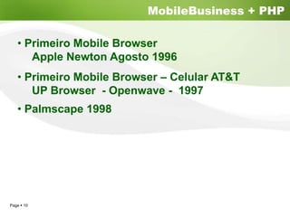 MobileBusiness + PHP

  • Primeiro Mobile Browser
     Apple Newton Agosto 1996
  • Primeiro Mobile Browser – Celular AT&T
     UP Browser - Openwave - 1997
  • Palmscape 1998




Page 10
 