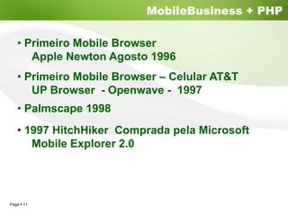 MobileBusiness + PHP

  • Primeiro Mobile Browser
     Apple Newton Agosto 1996
  • Primeiro Mobile Browser – Celular AT&T
     UP Browser - Openwave - 1997
  • Palmscape 1998
  • 1997 HitchHiker Comprada pela Microsoft
     Mobile Explorer 2.0




Page 11
 