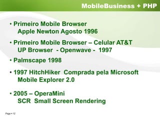 MobileBusiness + PHP

  • Primeiro Mobile Browser
     Apple Newton Agosto 1996
  • Primeiro Mobile Browser – Celular AT&T
     UP Browser - Openwave - 1997
  • Palmscape 1998
  • 1997 HitchHiker Comprada pela Microsoft
     Mobile Explorer 2.0

  • 2005 – OperaMini
     SCR Small Screen Rendering
Page 12
 