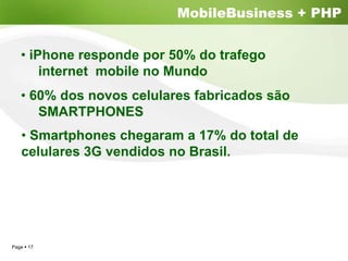 MobileBusiness + PHP


  • iPhone responde por 50% do trafego
      internet mobile no Mundo
  • 60% dos novos celulares fabricados são
     SMARTPHONES
   • Smartphones chegaram a 17% do total de
   celulares 3G vendidos no Brasil.




Page 17
 