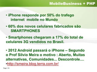 MobileBusiness + PHP


  • iPhone responde por 50% do trafego
      internet mobile no Mundo
  • 60% dos novos celulares fabricados são
     SMARTPHONES
   • Smartphones chegaram a 17% do total de
   celulares 3G vendidos no Brasil.

  • 2012 Android passará o iPhone – Segundo
  o Prof Silvio Meira o motivo : Aberto, Muitas
  alternativas, Comunidades... Descontrole....
  •http://smeira.blog.terra.com.br/
Page 18
 