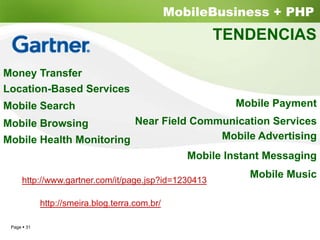 MobileBusiness + PHP
                                                    TENDENCIAS

Money Transfer
Location-Based Services
Mobile Search                                          Mobile Payment
Mobile Browsing          Near Field Communication Services
Mobile Health Monitoring                 Mobile Advertising
                                   Mobile Instant Messaging
                                                         Mobile Music
    http://www.gartner.com/it/page.jsp?id=1230413

           http://smeira.blog.terra.com.br/

 Page 31
 