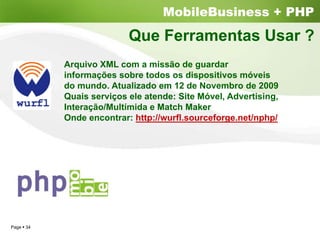 MobileBusiness + PHP
                         Que Ferramentas Usar ?
          Arquivo XML com a missão de guardar
          informações sobre todos os dispositivos móveis
          do mundo. Atualizado em 12 de Novembro de 2009
          Quais serviços ele atende: Site Móvel, Advertising,
          Interação/Multímida e Match Maker
          Onde encontrar: http://wurfl.sourceforge.net/nphp/




Page 34
 