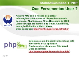 MobileBusiness + PHP
                         Que Ferramentas Usar ?
          Arquivo XML com a missão de guardar
          informações sobre todos os dispositivos móveis
          do mundo. Atualizado em 12 de Novembro de 2009
          Quais serviços ele atende: Site Móvel, Advertising,
          Interação/Multímida e Match Maker
          Onde encontrar: http://wurfl.sourceforge.net/nphp/




                      Detecta se é um Dispositivo Móvel que está
                      acessando a sua aplicação.
                      Quais serviços ele atende: Site Móvel
                      Onde encontrar:
                      http://www.phpmobile.com.br/ismobile/
Page 35
 