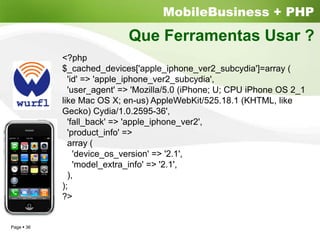 MobileBusiness + PHP
                          Que Ferramentas Usar ?
          <?php
          $_cached_devices['apple_iphone_ver2_subcydia']=array (
            'id' => 'apple_iphone_ver2_subcydia',
            'user_agent' => 'Mozilla/5.0 (iPhone; U; CPU iPhone OS 2_1
          like Mac OS X; en-us) AppleWebKit/525.18.1 (KHTML, like
          Gecko) Cydia/1.0.2595-36',
            'fall_back' => 'apple_iphone_ver2',
            'product_info' =>
            array (
              'device_os_version' => '2.1',
              'model_extra_info' => '2.1',
            ),
          );
          ?>


Page 36
 