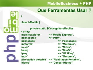 MobileBusiness + PHP
                       Que Ferramentas Usar ?
          }

          class IsMobile {

                   private static $CodeIgnitersMobiles
          = array(
          'mobileexplorer'         => 'Mobile Explorer',
          'palmsource'             => 'Palm',
          'palmscape'                     => 'Palmscape',
          'motorola'                      => "Motorola",
          'nokia'                         => "Nokia",
          'benq'                          => "BenQ",
          'ipaq'                          => "HP iPaq",
          'mot-'                          => "Motorola",
          'playstation portable' => "PlayStation Portable",
          'hiptop'                 => "Danger Hiptop",
Page 40
 