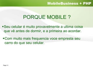 MobileBusiness + PHP


           PORQUE MOBILE ?
Seu celular é muito provavelmente a ultima coisa
que vê antes de dormir, e a primeira ao acordar.

 Com muito mais frequencia voce empresta seu
 carro do que seu celular.




Page 5
 