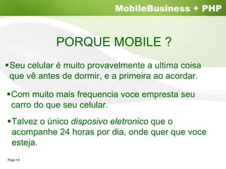 MobileBusiness + PHP


           PORQUE MOBILE ?
Seu celular é muito provavelmente a ultima coisa
que vê antes de dormir, e a primeira ao acordar.

 Com muito mais frequencia voce empresta seu
 carro do que seu celular.
 Talvez o único disposivo eletronico que o
 acompanhe 24 horas por dia, onde quer que voce
 esteja.
Page 6
 