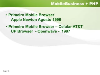 MobileBusiness + PHP

  • Primeiro Mobile Browser
     Apple Newton Agosto 1996
  • Primeiro Mobile Browser – Celular AT&T
     UP Browser - Openwave - 1997




Page 9
 