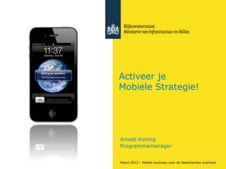 Activeer je
Mobiele Strategie!




Arnold Koning
Programmamanager


Maart 2013 – Mobile business voor de Nederlandse overheid
 