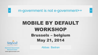 MOBILE BY DEFAULT
WORKSHOP
Brussels – belgium
May 21, 2014
Abbas Badran
m-government is not e-government++
Electronic Government
Research Center
www.egovconcepts.com
 