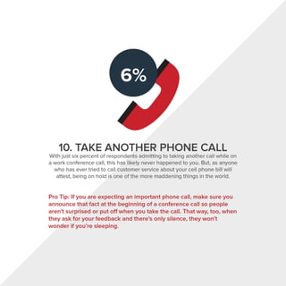 10. TAKE ANOTHER PHONE CALL
With just six percent of respondents admitting to taking another call while on
a work conference call, this has likely never happened to you. But, as anyone
who has ever tried to call customer service about your cell phone bill will
attest, being on hold is one of the more maddening things in the world.
Pro Tip: If you are expecting an important phone call, make sure you
announce that fact at the beginning of a conference call so people
aren't surprised or put off when you take the call. That way, too, when
they ask for your feedback and there's only silence, they won't
wonder if you're sleeping.
 
