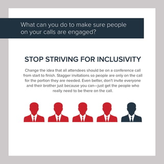What can you do to make sure people
on your calls are engaged?
STOP STRIVING FOR INCLUSIVITY
Change the idea that all attendees should be on a conference call
from start to finish. Stagger invitations so people are only on the call
for the portion they are needed. Even better, don't invite everyone
and their brother just because you can-just get the people who
really need to be there on the call.
 
