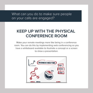 What can you do to make sure people
on your calls are engaged?
KEEP UP WITH THE PHYSICAL
CONFERENCE ROOM
Make your remote meetings more like being in a conference
room. You can do this by implementing web conferencing so you
have a whiteboard available to illustrate a concept or a screen
to show a presentation.
I 71 ~sMEEfl~
~ ~
IREPUCE '
I
I AVOIP I
-·
 