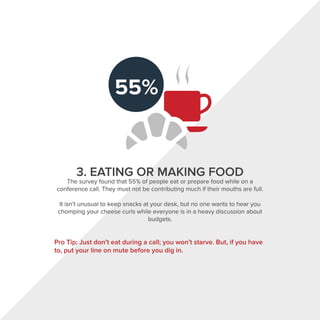 ((
3. EATING OR MAKING FOOD
The survey found that 55% of people eat or prepare food while on a
conference call. They must not be contributing much if their mouths are full.
It isn't unusual to keep snacks at your desk, but no one wants to hear you
chomping your cheese curls while everyone is in a heavy discussion about
budgets.
Pro Tip: Just don't eat during a call; you won't starve. But, if you have
to, put your line on mute before you dig in.
 