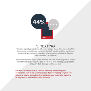 5. TEXTING
This one is pretty predictable. When are people these days not texting? It's
become so normal to see someone shoot off a quick text that we almost
don't think twice about it, no matter where or when it happens. But that
doesn't mean it's acceptable.
Even in the modern world, some manners will take you a long way. A simple
rule of thumb: If you wouldn't do it in a face-to-face meeting, you probably
shouldn't do it during a conference call.
Pro Tip: Err on the side of caution and only text during your
conference calls if it's an emergency. If you're relying on your cell
phone to attend a meeting, the last thing you need is to push the
wrong button and accidentally disconnect.
 