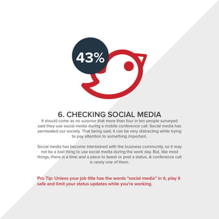 6. CHECKING SOCIAL MEDIA
It should come as no surprise that more than four in ten people surveyed
said they use social media during a mobile conference call. Social media has
permeated our society. That being said, it can be very distracting while trying
to pay attention to something important.
Social media has become intertwined with the business community, so it may
not be a bad thing to use social media during the work day. But, like most
things, there is a time and a place to tweet or post a status. A conference call
is rarely one of them.
Pro Tip: Unless your job title has the words "social media" in it, play it
safe and limit your status updates while you're working.
 