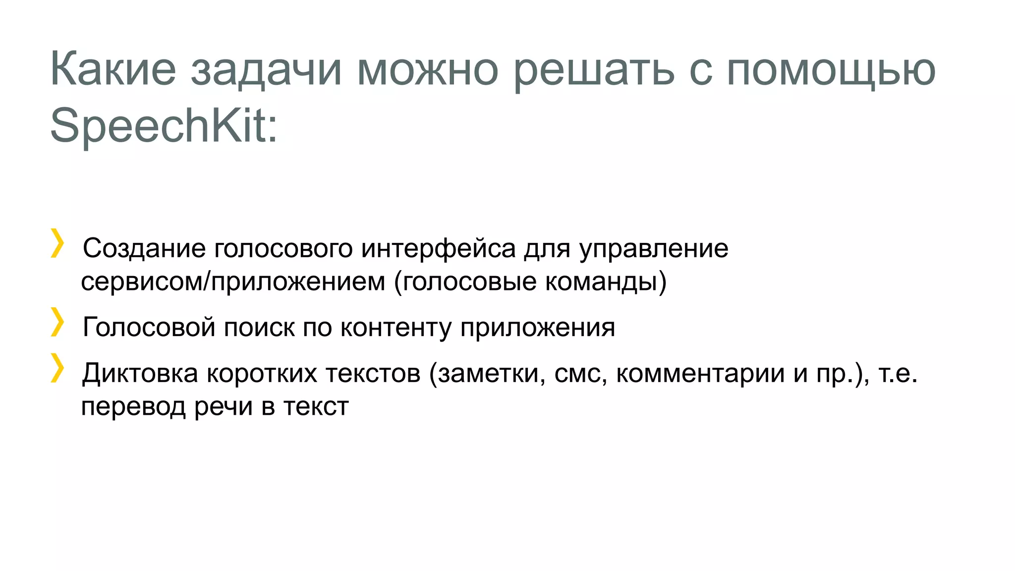Какие задачи можно решать с помощью
SpeechKit:
Создание голосового интерфейса для управление
сервисом/приложением (голосовые команды)
Голосовой поиск по контенту приложения
Диктовка коротких текстов (заметки, смс, комментарии и пр.), т.е.
перевод речи в текст
 