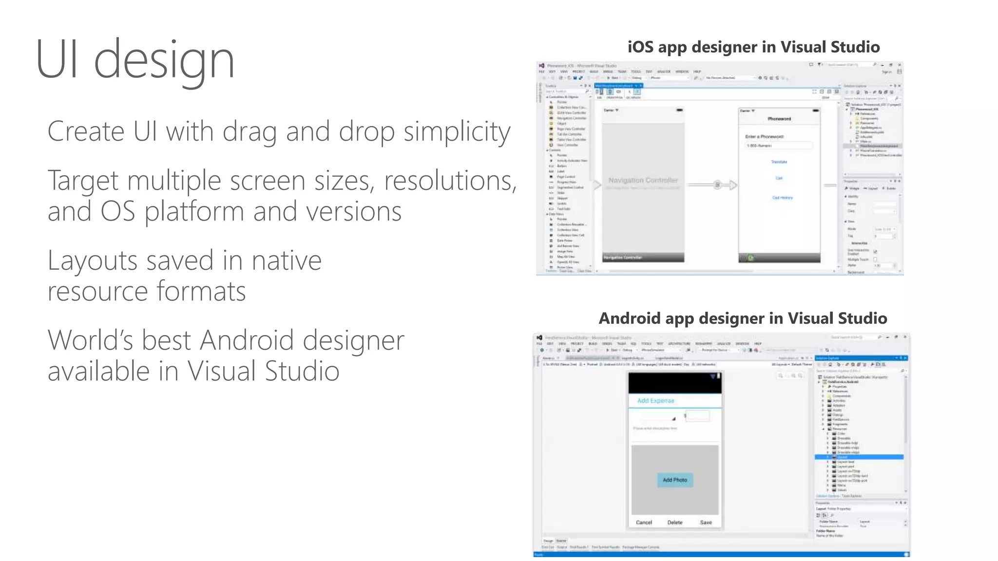 Create UI with drag and drop simplicity
Target multiple screen sizes, resolutions,
and OS platform and versions
Layouts saved in native
resource formats
World’s best Android designer
available in Visual Studio
UI design iOS app designer in Visual Studio
Android app designer in Visual Studio
 