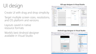 Create UI with drag and drop simplicity
Target multiple screen sizes, resolutions,
and OS platform and versions
Layouts saved in native
resource formats
World’s best Android designer
available in Visual Studio
UI design iOS app designer in Visual Studio
Android app designer in Visual Studio
 