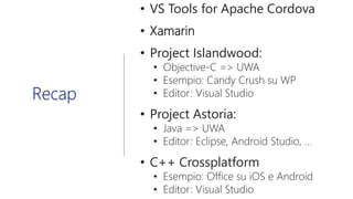 • VS Tools for Apache Cordova
• Xamarin
• Project Islandwood:
• Objective-C => UWA
• Esempio: Candy Crush su WP
• Editor: Visual Studio
• Project Astoria:
• Java => UWA
• Editor: Eclipse, Android Studio, …
• C++ Crossplatform
• Esempio: Office su iOS e Android
• Editor: Visual Studio
Recap
 