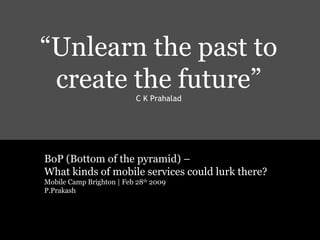 Project Miljul:
ETCON 2004| UNTETHERED| Priya Prakash: A Study in Wireless Service Design for Emerging Markets.
“Unlearn the past to
create the future”
C K Prahalad
BoP (Bottom of the pyramid) –
What kinds of mobile services could lurk there?
Mobile Camp Brighton | Feb 28th
2009
P.Prakash
 