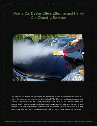 Mobile Car Dealer Offers Effective and Handy
Car Cleaning Services
The amounts of vehicles are growing on the market and there's been an excellent increase
within the numerous car-cleaning services available. The different specific solutions are made
to polish, clear and protect the look of the vehicle. These solutions include machine cleaning,
internal detail, material cleaning, polishing, dent removal, rust-proofing and a whole lot more.
Whenever you employ the skilled Perth car washing solutions, you may be assured of getting
quality look after your vehicle. They take advantage of custom made and secure items that
 