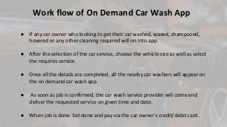 ● If any car owner who looking to get their car washed, waxed, shampooed,
hovered or any other cleaning required will on into app.
● After the selection of the car service, choose the vehicle size as well as select
the requires service.
● Once all the details are completed, all the nearby car washers will appear on
the on demand car wash app.
● As soon as job is confirmed, the car wash service provider will come and
deliver the requested service on given time and date.
● When job is done. Set done and pay via the car owner's credit/debit card.
Work flow of On Demand Car Wash App
 