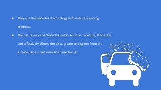 ● They use the waterless technology with natural cleaning
products.
● The use of wax and Waterless wash solution carefully, efficiently
and effectively dilutes the dirtt, grease and grime from the
surface using smart emulsified mechanism.
 