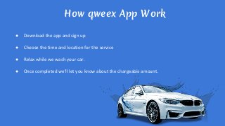 How qweex App Work
● Download the app and sign up
● Choose the time and location for the service
● Relax while we wash your car.
● Once completed we’ll let you know about the chargeable amount.
 