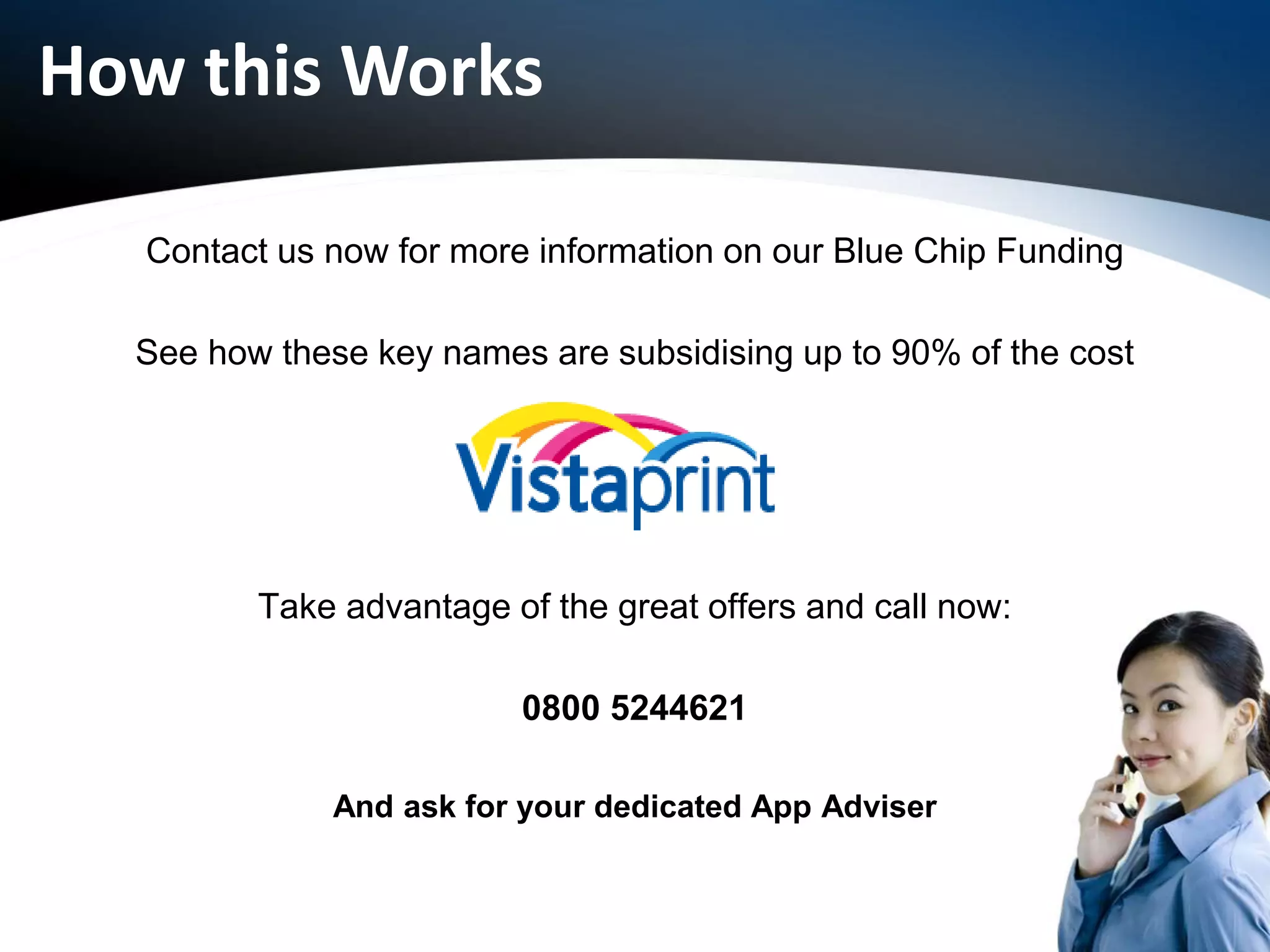 How this Works
Contact us now for more information on our Blue Chip Funding
See how these key names are subsidising up to 90% of the cost
Take advantage of the great offers and call now:
0800 5244621
And ask for your dedicated App Adviser