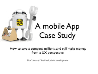 A mobile App
Case Study
How to save a company millions, and still make money,  
from a UX perspective
Don’t worry, I’ll still talk about development
 