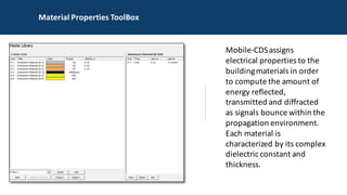 MATERIAL PROPERTIES TOOLBOX
Mobile-CDS	assigns	
electrical	properties	to	the	
building	materials	in	order	
to	compute	the	amount	of	
energy	reflected,	
transmitted	and	diffracted	
as	signals	bounce	within	the	
propagation	environment.	
Each	material	is	
characterized	by	its	complex	
dielectric	constant	and	
thickness.	
Material	Properties	ToolBox
 