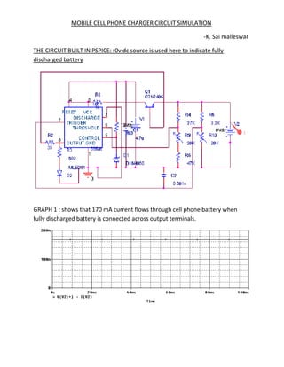 MOBILE CELL PHONE CHARGER CIRCUIT SIMULATION

                                                                 -K. Sai malleswar

THE CIRCUIT BUILT IN PSPICE: (0v dc source is used here to indicate fully
discharged battery




GRAPH 1 : shows that 170 mA current flows through cell phone battery when
fully discharged battery is connected across output terminals.
 