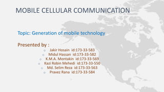 MOBILE CELLULAR COMMUNICATION
Topic: Generation of mobile technology
Presented by :
o Jakir Hosain id:173-33-583
o Midul Hassan id:173-33-582
o K.M.A. Montakin id:173-33-569
o Kazi Robin Mehedi id:173-33-550
o Md. Selim Reza id:173-33-563
o Pravez Rana id:173-33-584
 
