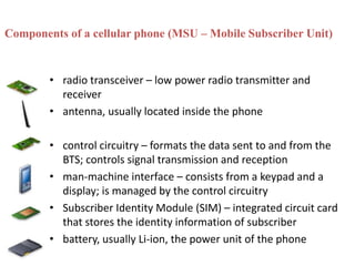 Components of a cellular phone (MSU – Mobile Subscriber Unit)
• radio transceiver – low power radio transmitter and
receiver
• antenna, usually located inside the phone
• control circuitry – formats the data sent to and from the
BTS; controls signal transmission and reception
• man-machine interface – consists from a keypad and a
display; is managed by the control circuitry
• Subscriber Identity Module (SIM) – integrated circuit card
that stores the identity information of subscriber
• battery, usually Li-ion, the power unit of the phone
 