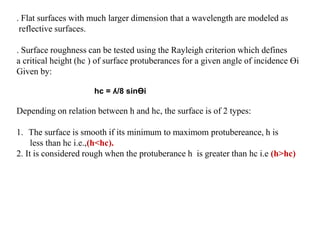 . Flat surfaces with much larger dimension that a wavelength are modeled as
reflective surfaces.
. Surface roughness can be tested using the Rayleigh criterion which defines
a critical height (hc ) of surface protuberances for a given angle of incidence Өi
Given by:
hc = ʎ/8 sinӨi
Depending on relation between h and hc, the surface is of 2 types:
1. The surface is smooth if its minimum to maximom protubereance, h is
less than hc i.e.,(h<hc).
2. It is considered rough when the protuberance h is greater than hc i.e (h>hc)
 