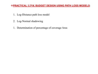 PRACTICAL LINK BUDGET DESIGN USING PATH LOSS MODELS:
1. Log-Distance path loss model
2. Log-Normal shadowing
1. Determination of percentage of coverage Area
 