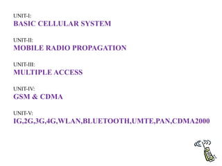 UNIT-I:
BASIC CELLULAR SYSTEM
UNIT-II:
MOBILE RADIO PROPAGATION
UNIT-III:
MULTIPLE ACCESS
UNIT-IV:
GSM & CDMA
UNIT-V:
IG,2G,3G,4G,WLAN,BLUETOOTH,UMTE,PAN,CDMA2000
 